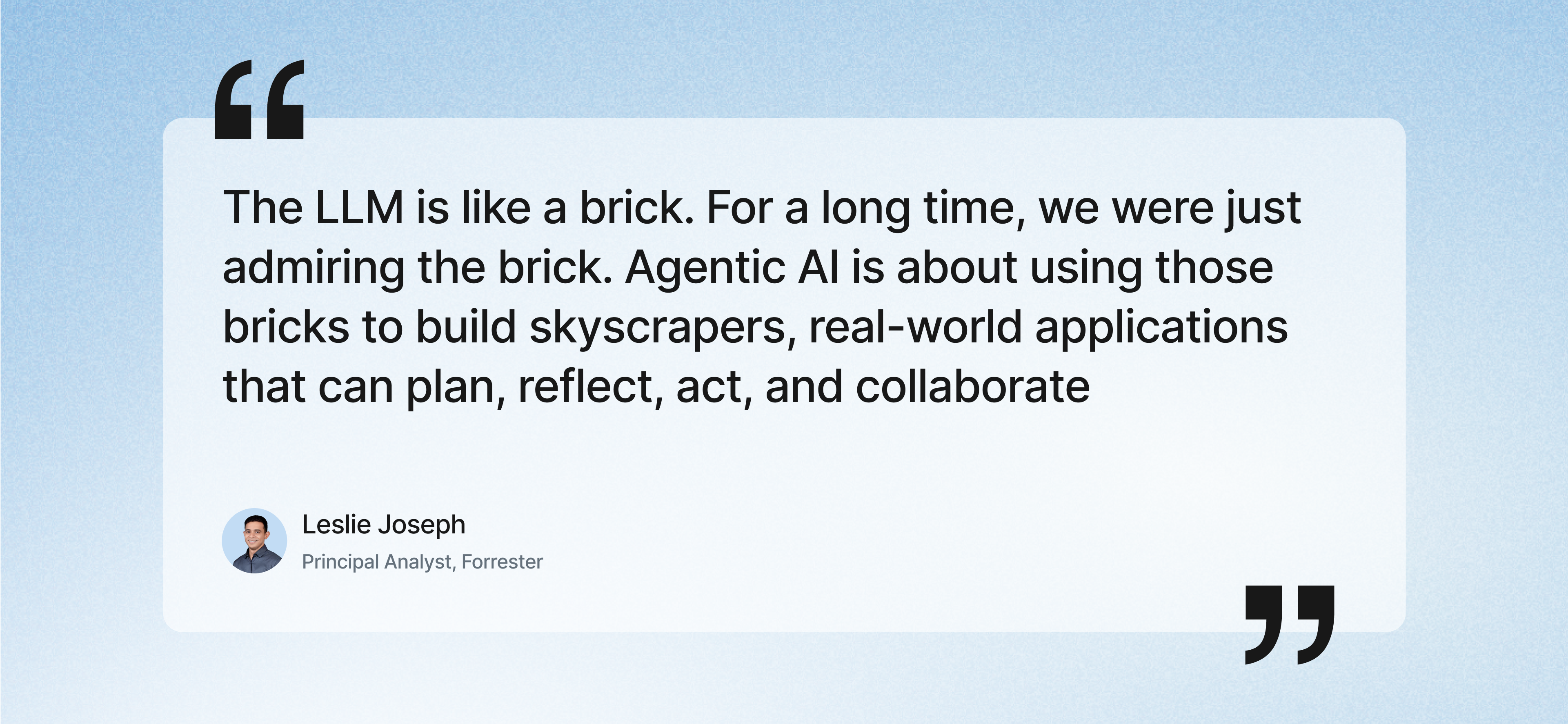 Quote by Leslie Joseph, Principal Analyst at Forrester: 'The LLM is like a brick. For a long time, we were just admiring the brick. Agentic AI is about using those bricks to build skyscrapers, real-world applications that can plan, reflect, act, and collaborate.
